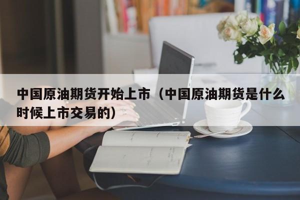 中国原油期货开始上市（中国原油期货是什么时候上市交易的）