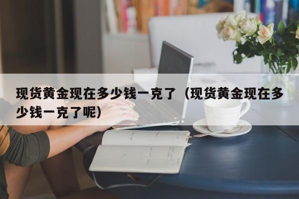 现货黄金现在多少钱一克了（现货黄金现在多少钱一克了呢）