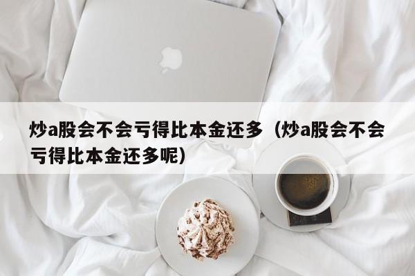 炒a股会不会亏得比本金还多（炒a股会不会亏得比本金还多呢）