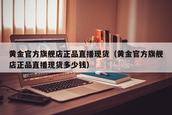 黄金官方旗舰店正品直播现货（黄金官方旗舰店正品直播现货多少钱）