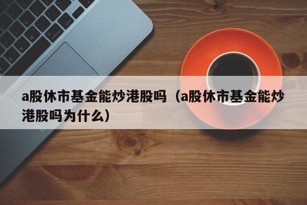 a股休市基金能炒港股吗（a股休市基金能炒港股吗为什么）