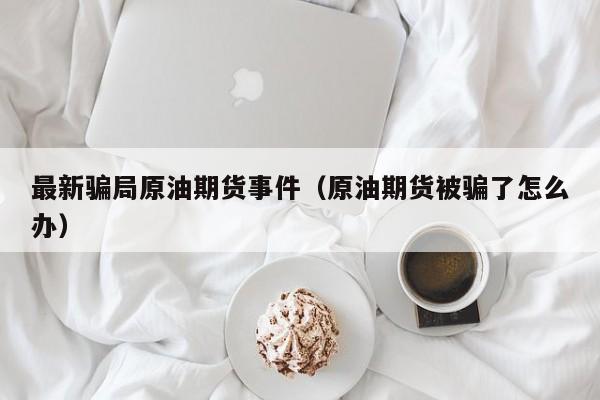 最新骗局原油期货事件（原油期货被骗了怎么办）