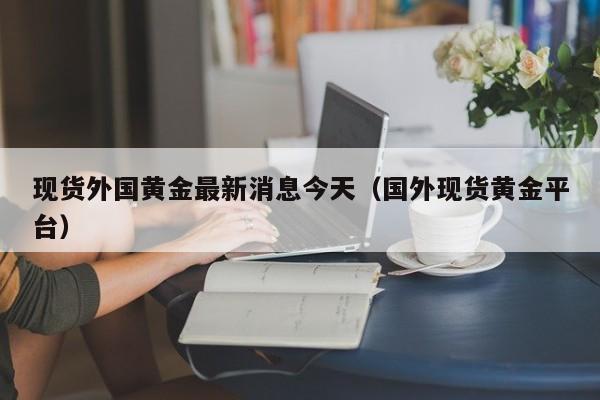 现货外国黄金最新消息今天（国外现货黄金平台）