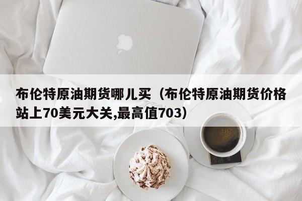 布伦特原油期货哪儿买（布伦特原油期货价格站上70美元大关,最高值703）