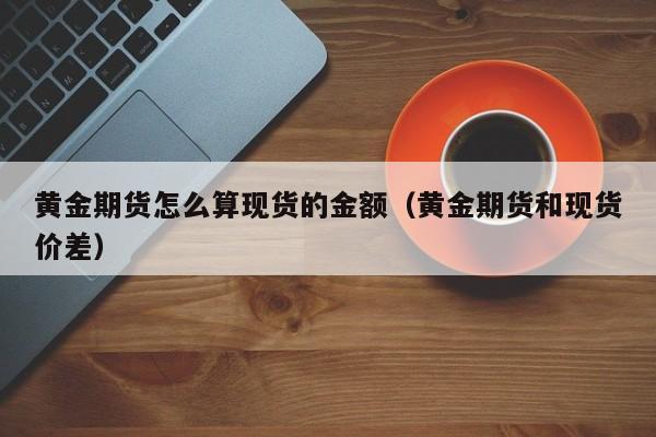 黄金期货怎么算现货的金额（黄金期货和现货价差）