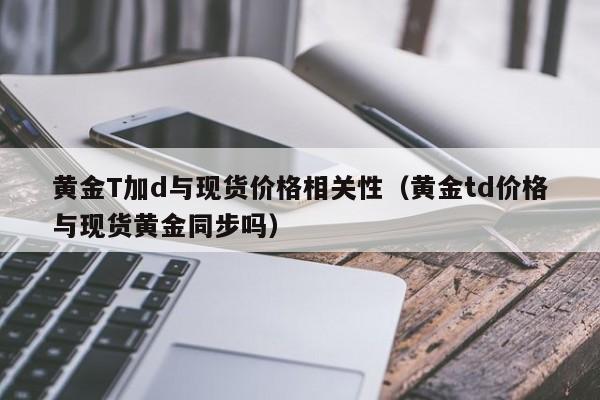 黄金T加d与现货价格相关性（黄金td价格与现货黄金同步吗）