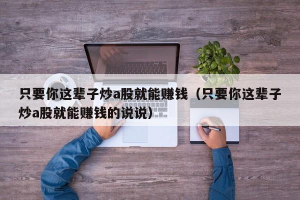 只要你这辈子炒a股就能赚钱（只要你这辈子炒a股就能赚钱的说说）