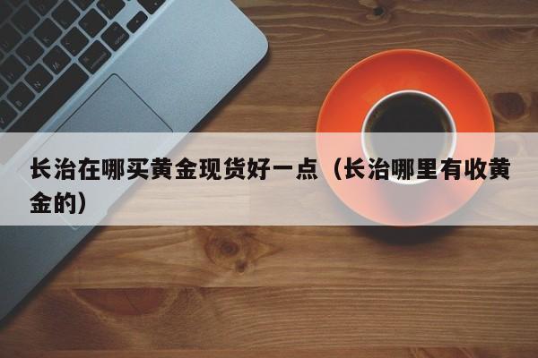 长治在哪买黄金现货好一点（长治哪里有收黄金的）