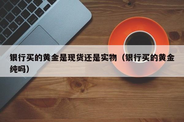 银行买的黄金是现货还是实物（银行买的黄金纯吗）