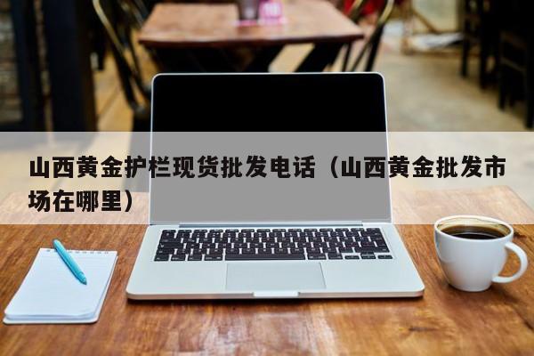 山西黄金护栏现货批发电话（山西黄金批发市场在哪里）