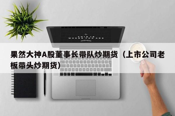 果然大神A股董事长带队炒期货（上市公司老板带头炒期货）