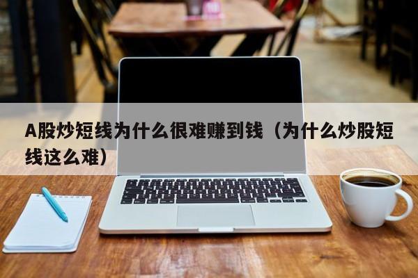A股炒短线为什么很难赚到钱（为什么炒股短线这么难）