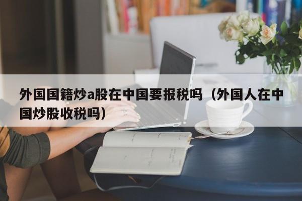 外国国籍炒a股在中国要报税吗（外国人在中国炒股收税吗）