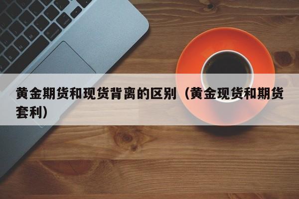黄金期货和现货背离的区别（黄金现货和期货套利）