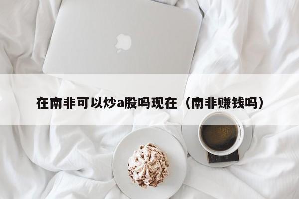 在南非可以炒a股吗现在（南非赚钱吗）