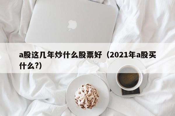 a股这几年炒什么股票好（2021年a股买什么?）