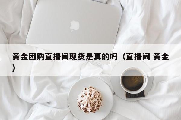 黄金团购直播间现货是真的吗（直播间 黄金）