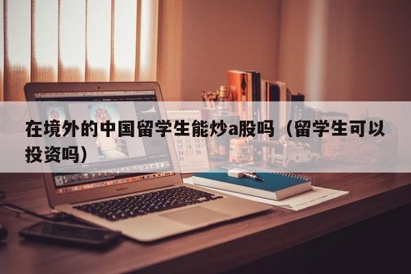 在境外的中国留学生能炒a股吗（留学生可以投资吗）