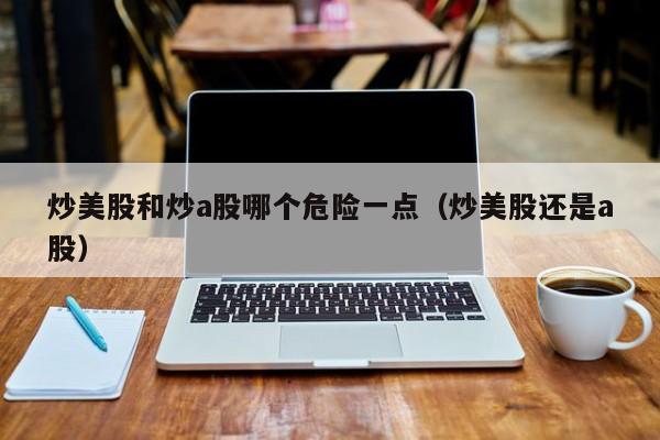 炒美股和炒a股哪个危险一点（炒美股还是a股）