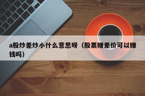a股炒差炒小什么意思呀（股票赚差价可以赚钱吗）