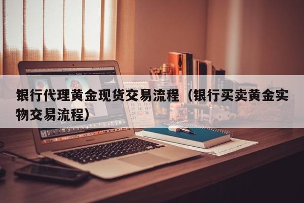 银行代理黄金现货交易流程（银行买卖黄金实物交易流程）