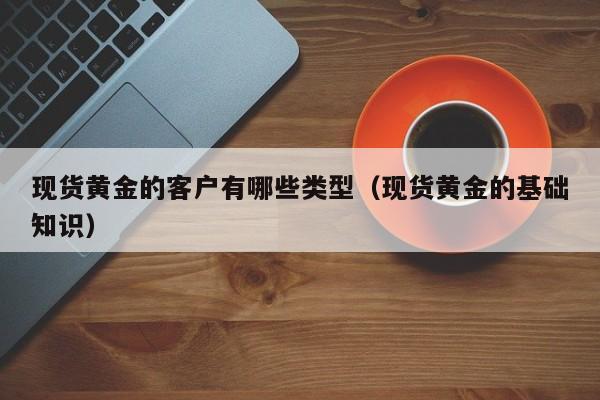 现货黄金的客户有哪些类型（现货黄金的基础知识）