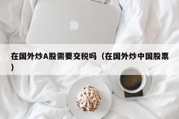 在国外炒A股需要交税吗（在国外炒中国股票）
