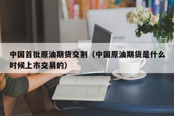 中国首批原油期货交割（中国原油期货是什么时候上市交易的）