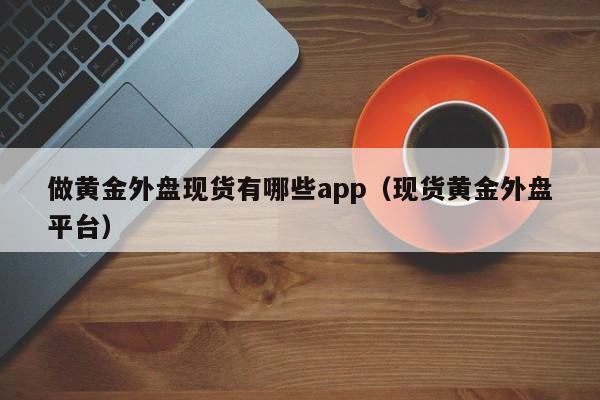 做黄金外盘现货有哪些app（现货黄金外盘平台）