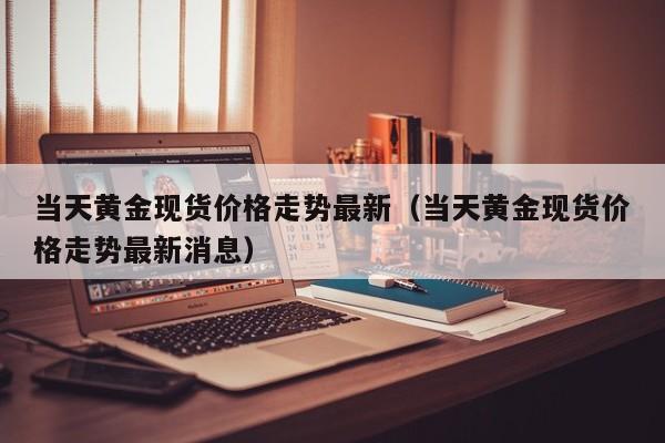 当天黄金现货价格走势最新（当天黄金现货价格走势最新消息）