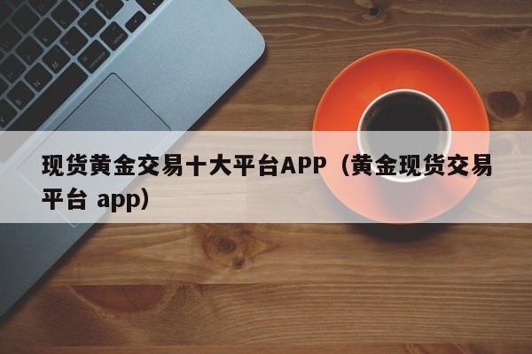 现货黄金交易十大平台APP（黄金现货交易平台 app）