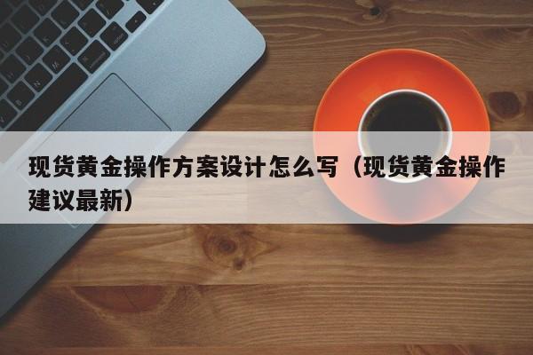 现货黄金操作方案设计怎么写（现货黄金操作建议最新）