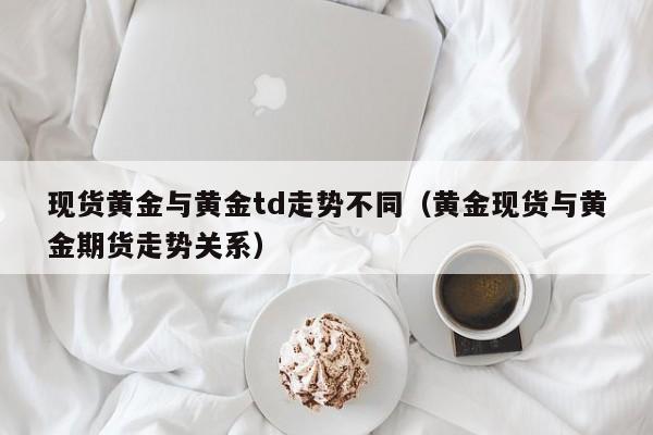 现货黄金与黄金td走势不同（黄金现货与黄金期货走势关系）