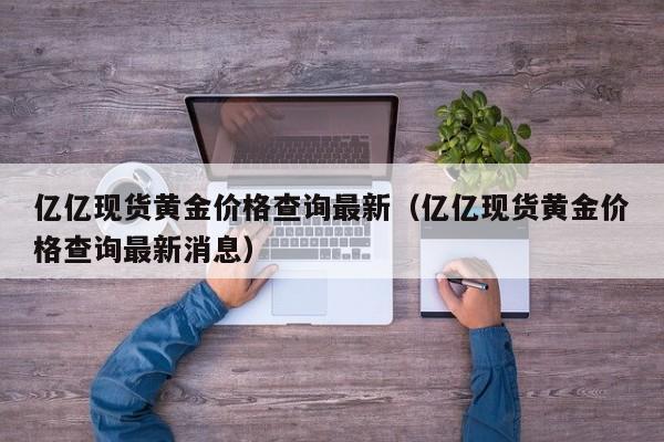 亿亿现货黄金价格查询最新（亿亿现货黄金价格查询最新消息）