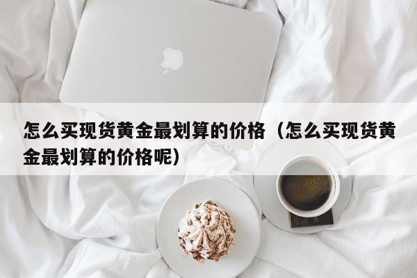 怎么买现货黄金最划算的价格（怎么买现货黄金最划算的价格呢）