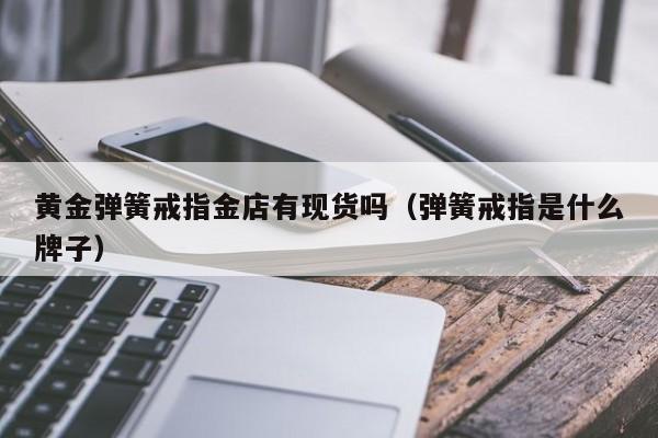 黄金弹簧戒指金店有现货吗（弹簧戒指是什么牌子）