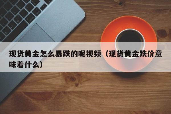 现货黄金怎么暴跌的呢视频(现货黄金跌价意味着什么)