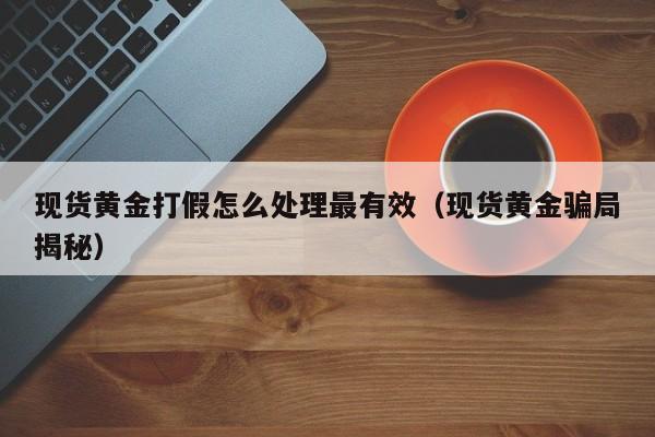 现货黄金打假怎么处理最有效（现货黄金骗局揭秘）
