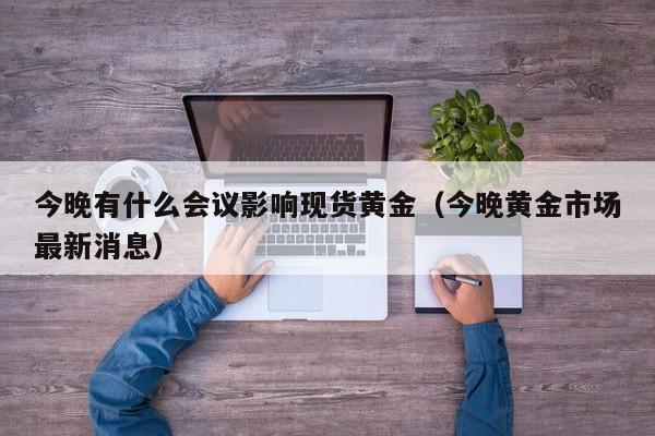 今晚有什么会议影响现货黄金(今晚黄金市场最新消息)