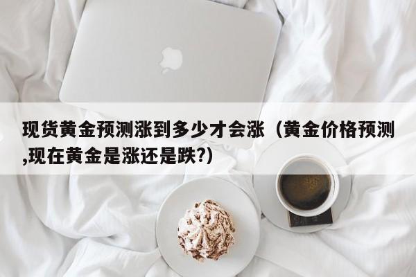 现货黄金预测涨到多少才会涨（黄金价格预测,现在黄金是涨还是跌?）