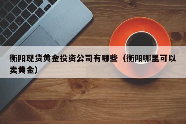 衡阳现货黄金投资公司有哪些（衡阳哪里可以卖黄金）