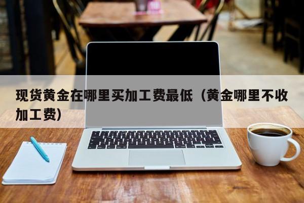 现货黄金在哪里买加工费最低（黄金哪里不收加工费）
