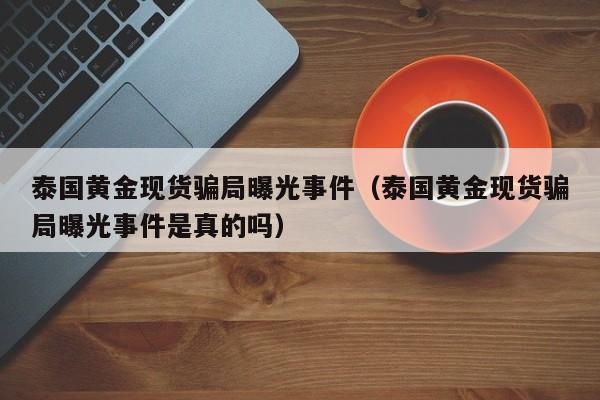 泰国黄金现货骗局曝光事件（泰国黄金现货骗局曝光事件是真的吗）