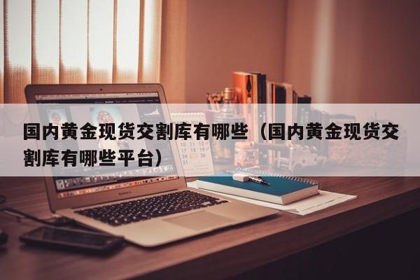 国内黄金现货交割库有哪些(国内黄金现货交割库有哪些平台)