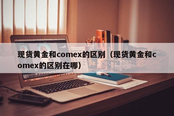 现货黄金和comex的区别（现货黄金和comex的区别在哪）