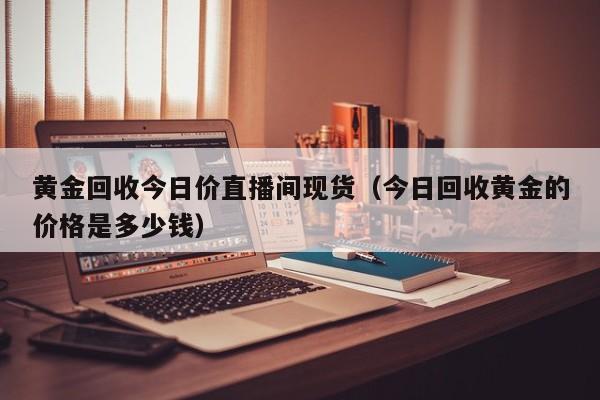 黄金回收今日价直播间现货（今日回收黄金的价格是多少钱）