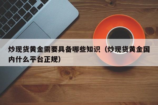 炒现货黄金需要具备哪些知识（炒现货黄金国内什么平台正规）