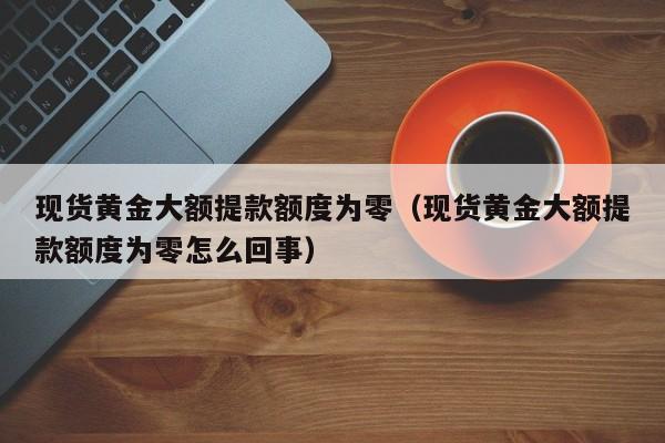 现货黄金大额提款额度为零（现货黄金大额提款额度为零怎么回事）