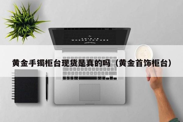 黄金手镯柜台现货是真的吗（黄金首饰柜台）