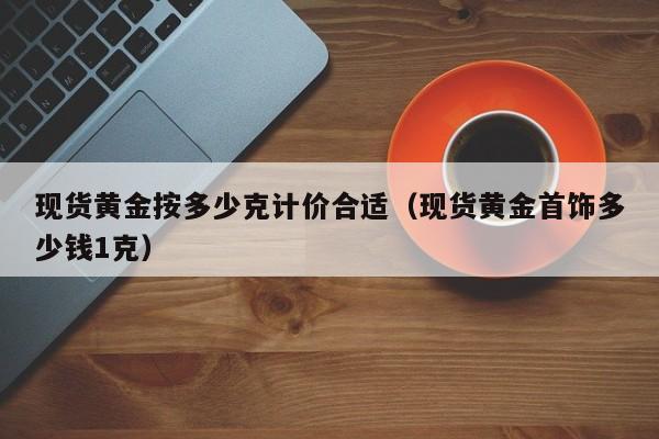 现货黄金按多少克计价合适（现货黄金首饰多少钱1克）